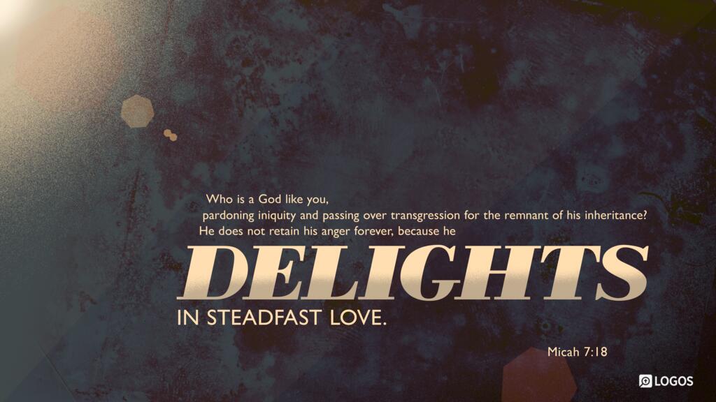 Micah 7:18: Who is a God like you, pardoning iniquity and passing over transgression for the remnant of his inheritance? He does not retain his anger forever, because he delights in steadfast love.