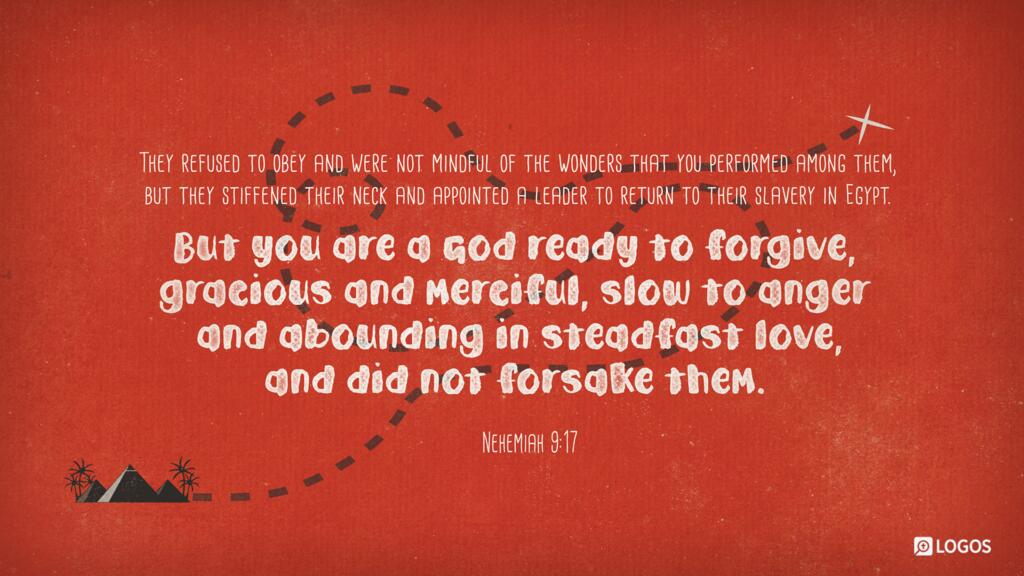 Nehemiah 9:17: They refused to obey and were not mindful of the wonders that you performed among them, but they stiffened their neck and appointed a leader to return to their slavery in Egypt. But you are a God ready to forgive, gracious and merciful, slow to anger and abounding in steadfast love, and did not forsake them.