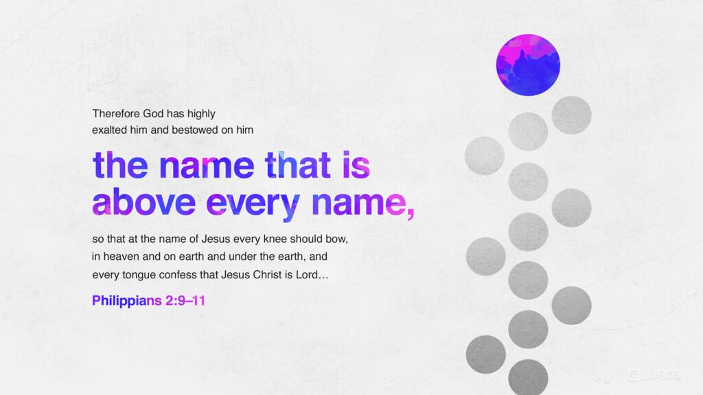 Philippians 2:9–11: Therefore God has highly exalted him and bestowed on him the name that is above every name, so that at the name of Jesus every knee should bow, in heaven and on earth and under the earth, and every tongue confess that Jesus Christ is Lord …