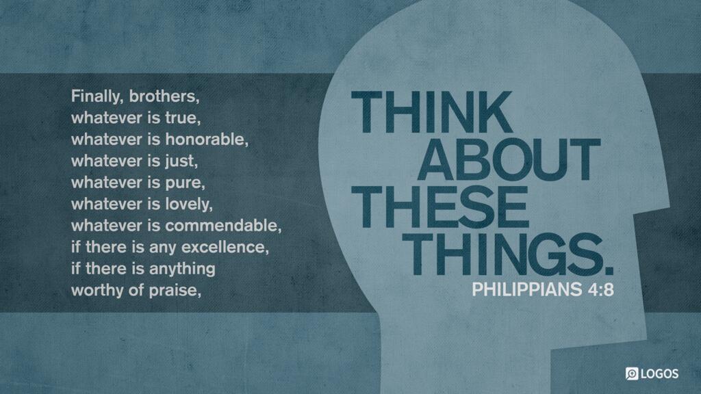 Philippians 4:8: Finally, brothers, whatever is true, whatever is honorable, whatever is just, whatever is pure, whatever is lovely, whatever is commendable, if there is any excellence, if there is anything worthy of praise, think about these things.