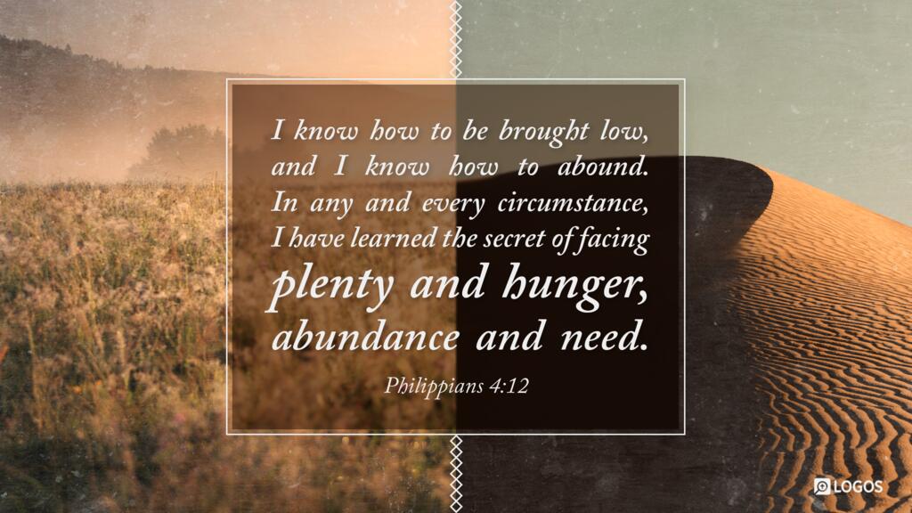 Philippians 4:12: I know how to be brought low, and I know how to abound. In any and every circumstance, I have learned the secret of facing plenty and hunger, abundance and need.