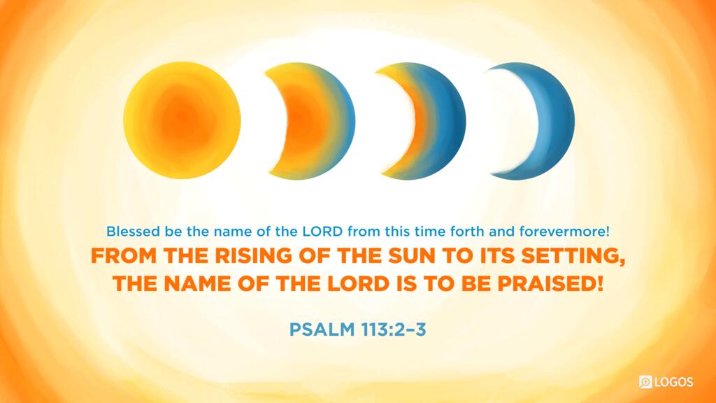 Psalm 113:2–3: Blessed be the name of the LORD from this time forth and forevermore! From the rising of the sun to its setting, the name of the LORD is to be praised!