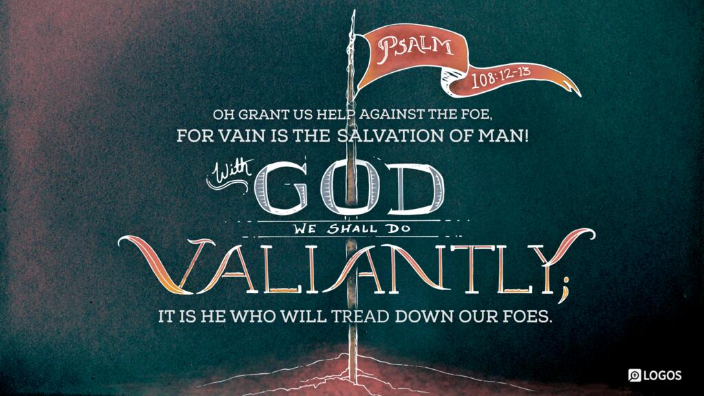 Psalm 108:12–13: Oh grant us help against the foe, for vain is the salvation of man! With God we shall do valiantly; it is he who will tread down our foes.