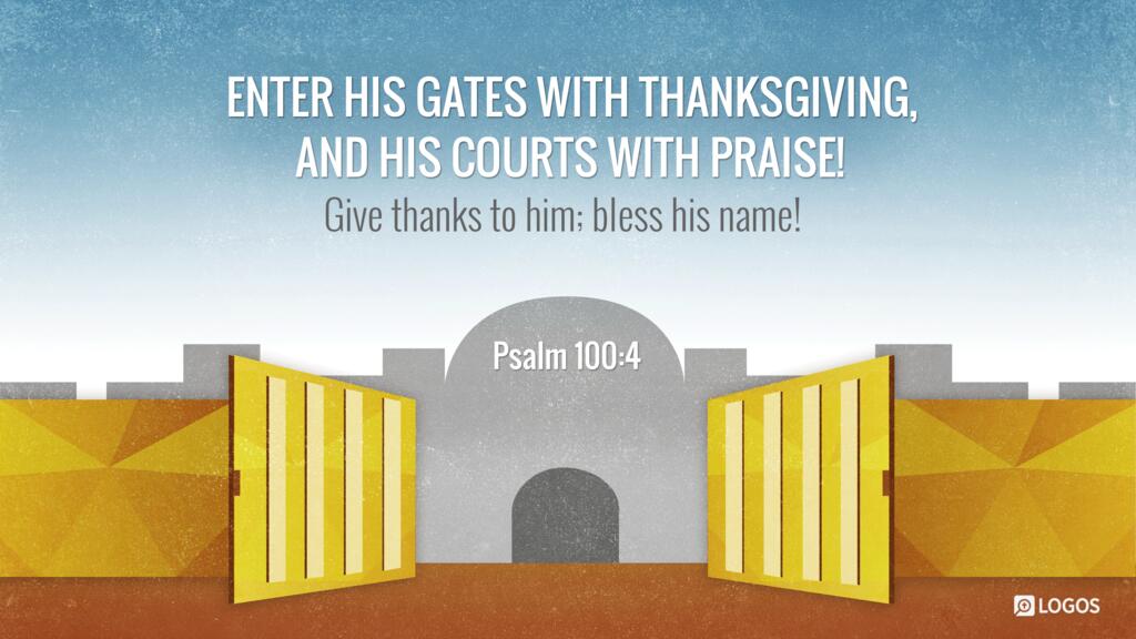 Psalm 100:4: Enter his gates with thanksgiving, and his courts with praise! Give thanks to him; bless his name!