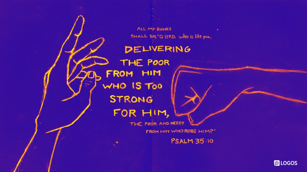 Psalm 35:10: All my bones shall say, “O Lord, who is like you, delivering the poor from him who is too strong for him, the poor and needy from him who robs him?”