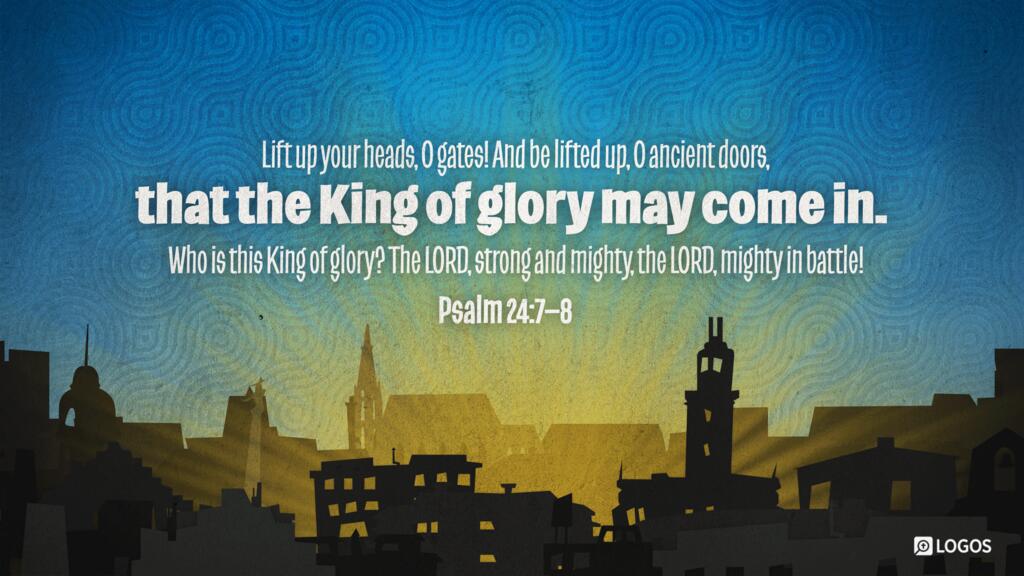 Psalm 24:7–8: Lift up your heads, O gates! And be lifted up, O ancient doors, that the King of glory may come in. Who is this King of glory? The LORD, strong and mighty, the LORD, mighty in battle!