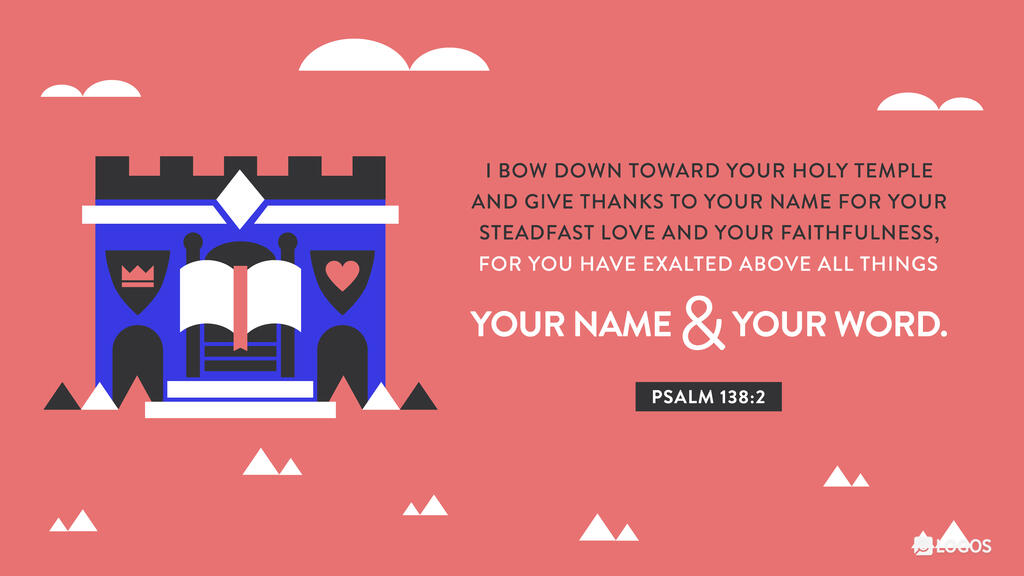 Psalm 138:2: I bow down toward your holy temple and give thanks to your name for your steadfast love and your faithfulness, for you have exalted above all things your name and your word.