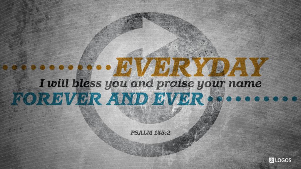 Psalm 145:2: Every day I will bless you and praise your name forever and ever.
