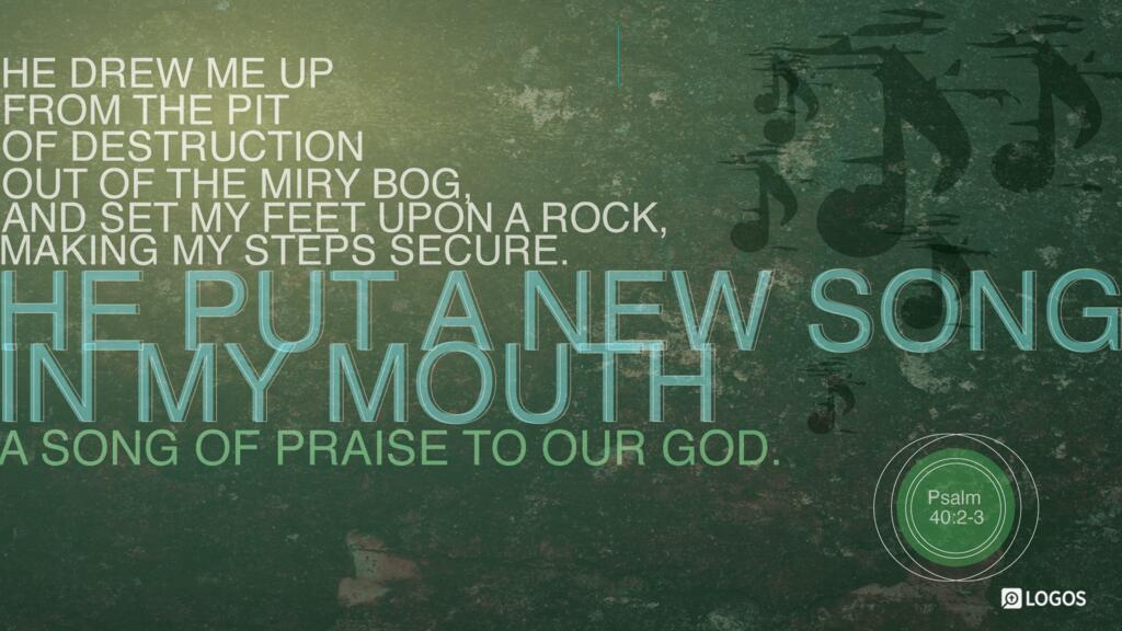 Psalm 40:2–3: He drew me up from the pit of destruction, out of the miry bog, and set my feet upon a rock, making my steps secure. He put a new song in my mouth, a song of praise to our God. Many will see and fear, and put their trust in the LORD.