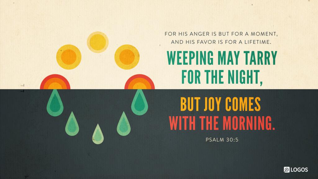 Psalm 30:5: For his anger is but for a moment, and his favor is for a lifetime. Weeping may tarry for the night, but joy comes with the morning.