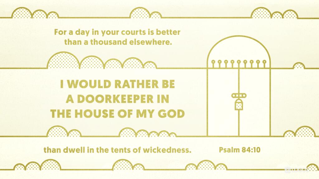 Psalm 84:10: For a day in your courts is better than a thousand elsewhere. I would rather be a doorkeeper in the house of my God than dwell in the tents of wickedness.