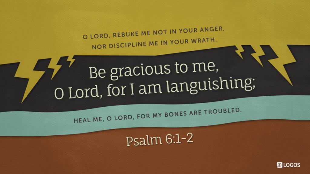 Psalm 6:1–2: O Lord, rebuke me not in your anger, nor discipline me in your wrath. Be gracious to me, O Lord, for I am languishing; heal me, O Lord, for my bones are troubled.