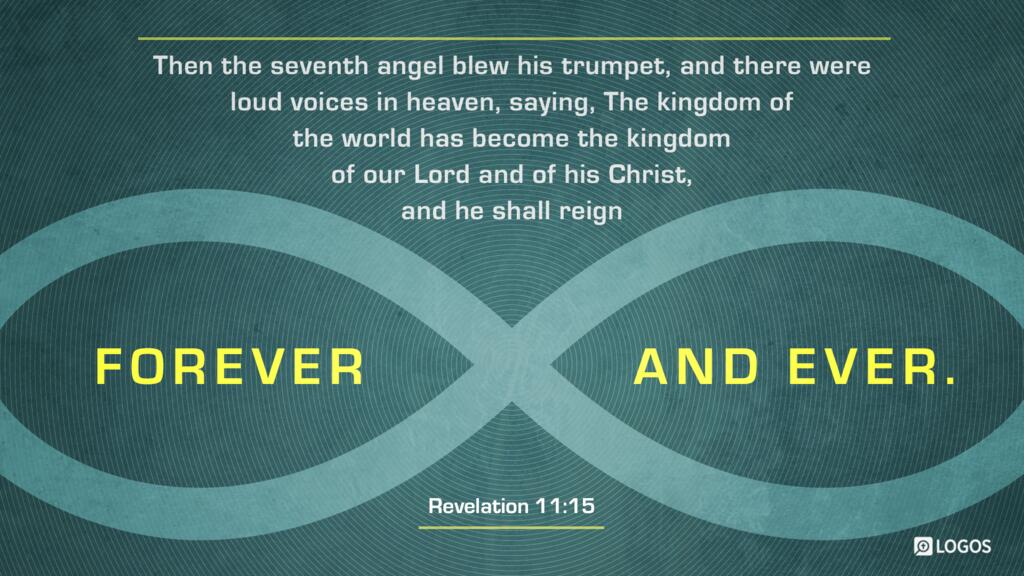 Revelation 11:15: Then the seventh angel blew his trumpet, and there were loud voices in heaven, saying, “The kingdom of the world has become the kingdom of our Lord and of his Christ, and he shall reign forever and ever.”