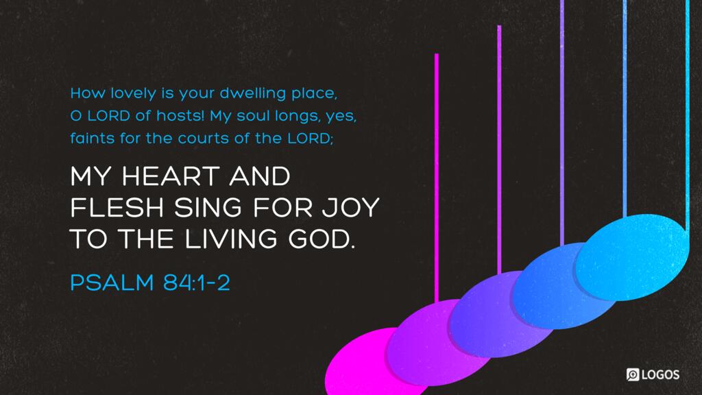 Psalm 84:1–2: How lovely is your dwelling place, O LORD of hosts! My soul longs, yes, faints for the courts of the LORD; my heart and flesh sing for joy to the living God.