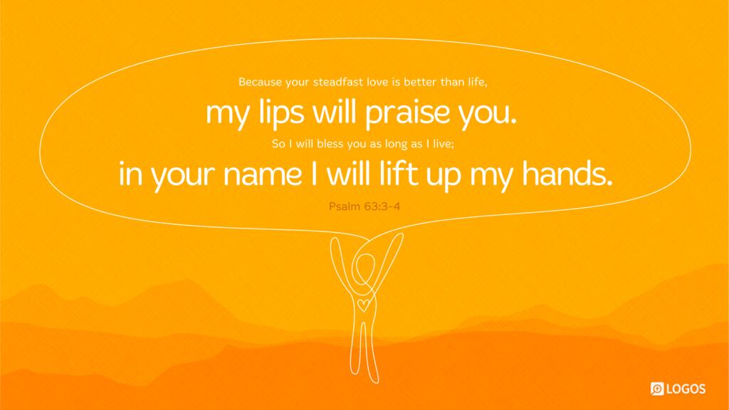 Psalm 63:3–4: Because your steadfast love is better than life, my lips will praise you. So I will bless you as long as I live; in your name I will lift up my hands.