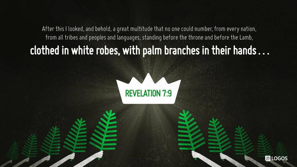 Revelation 7:9: After this I looked, and behold, a great multitude that no one could number, from every nation, from all tribes and peoples and languages, standing before the throne and before the Lamb, clothed in white robes, with palm branches in their hands…