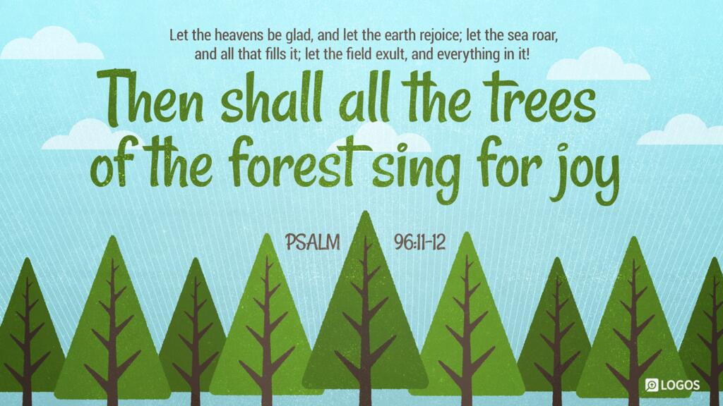 Psalm 96:11–12: Let the heavens be glad, and let the earth rejoice; let the sea roar, and all that fills it; let the field exult, and everything in it! Then shall all the trees of the forest sing for joy …