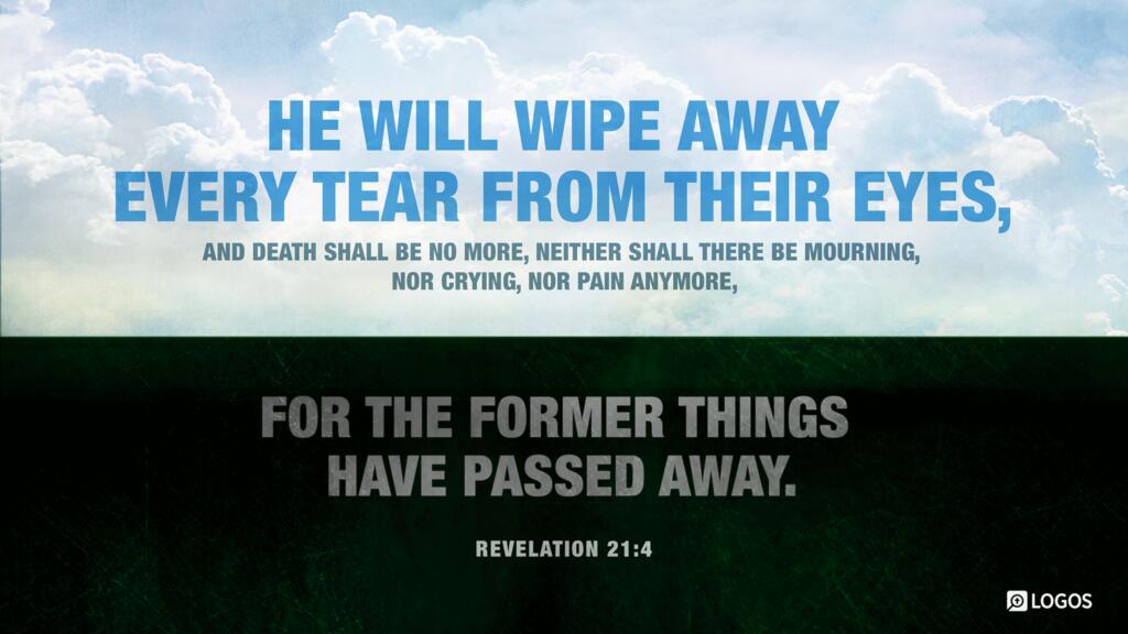 Revelation 21:4: “He will wipe away every tear from their eyes, and death shall be no more, neither shall there be mourning, nor crying, nor pain anymore, for the former things have passed away.”