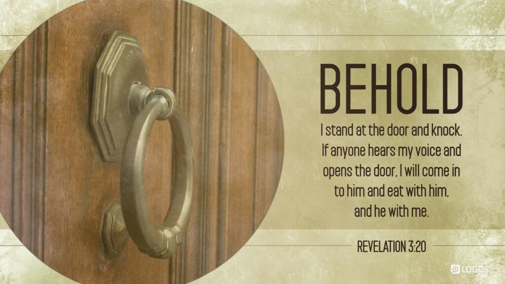 Revelation 3:20: Behold, I stand at the door and knock. If anyone hears my voice and opens the door, I will come in to him and eat with him, and he with me.