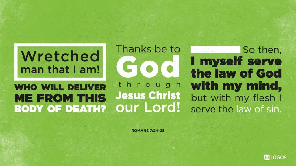 Romans 7:24–25: Wretched man that I am! Who will deliver me from this body of death? Thanks be to God through Jesus Christ our Lord! So then, I myself serve the law of God with my mind, but with my flesh I serve the law of sin.