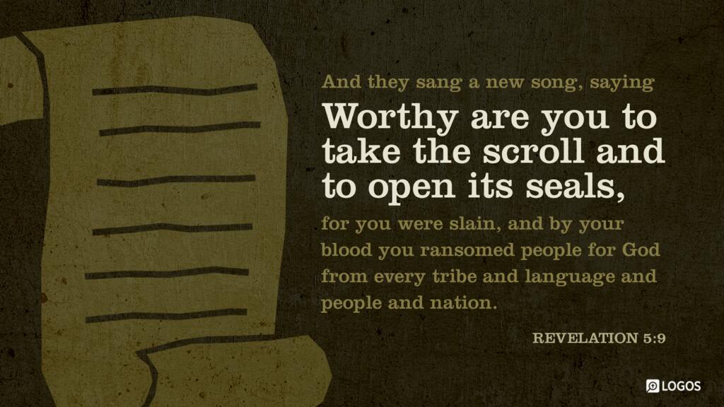 Revelation 5:9: And they sang a new song, saying, “Worthy are you to take the scroll and to open its seals, for you were slain, and by your blood you ransomed people for God from every tribe and language and people and nation …”