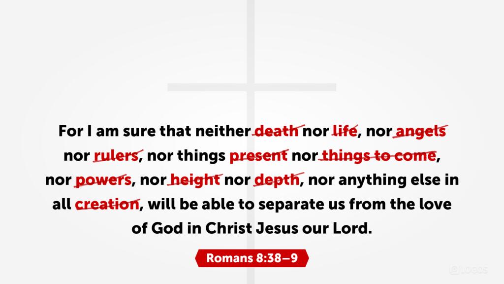 Romans 8:38: For I am sure that neither death nor life, nor angels nor rulers, nor things present nor things to come, nor powers, nor height, nor depth, nor anything else in all creation, will be able to separate us from the love of God in Christ Jesus our Lord.
