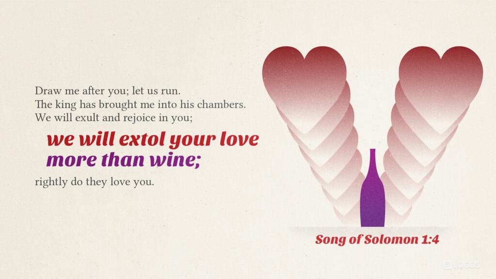 Song of Solomon 1:4: Draw me after you; let us run. The king has brought me into his chambers. We will exult and rejoice in you; we will extol your love more than wine; rightly do they love you.