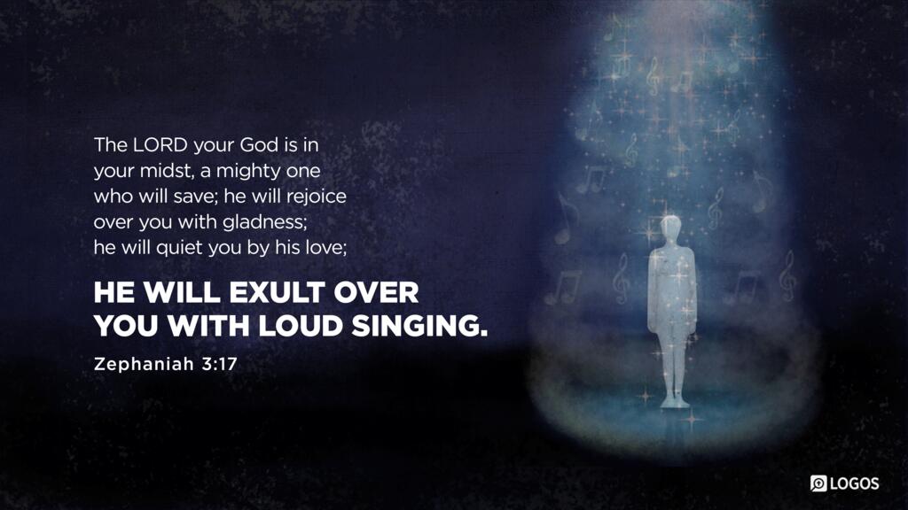 Zephaniah 3:17: The LORD your God is in your midst, a mighty one who will save; he will rejoice over you with gladness; he will quiet you by his love; he will exult over you with loud singing.