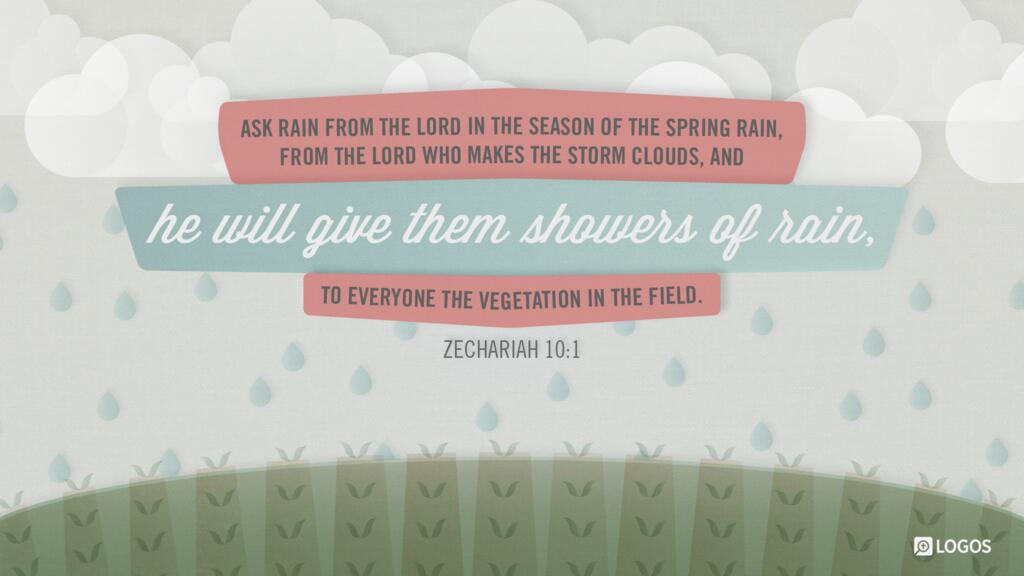 Zechariah 10:1: Ask rain from the LORD in the season of the spring rain, from the LORD who makes the storm clouds, and he will give them showers of rain, to everyone the vegetation in the field.