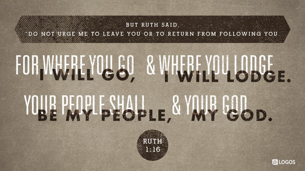 Ruth 1:16: But Ruth said, “Do not urge me to leave you or to return from following you. For where you go I will go, and where you lodge I will lodge. Your people shall be my people, and your God my God.