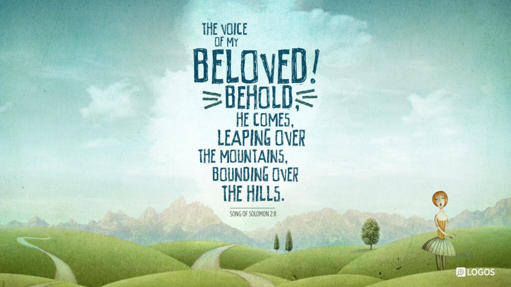 Song of Solomon 2:8: The voice of my beloved! Behold, he comes, leaping over the mountains, bounding over the hills.