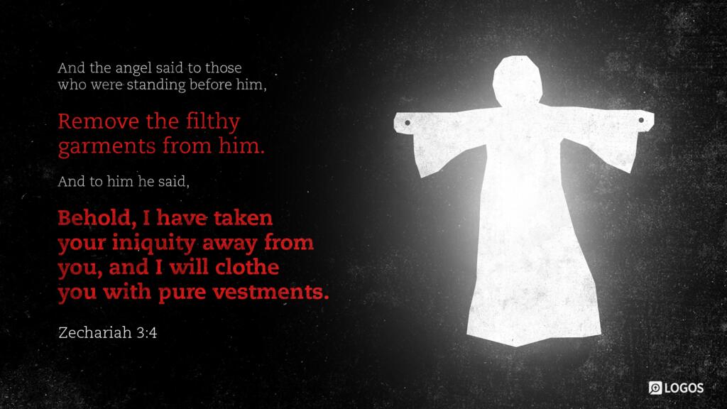 Zechariah 3:4: And the angel said to those who were standing before him, “Remove the filthy garments from him.” And to him he said, “Behold, I have taken your iniquity away from you, and I will clothe you with pure vestments.”