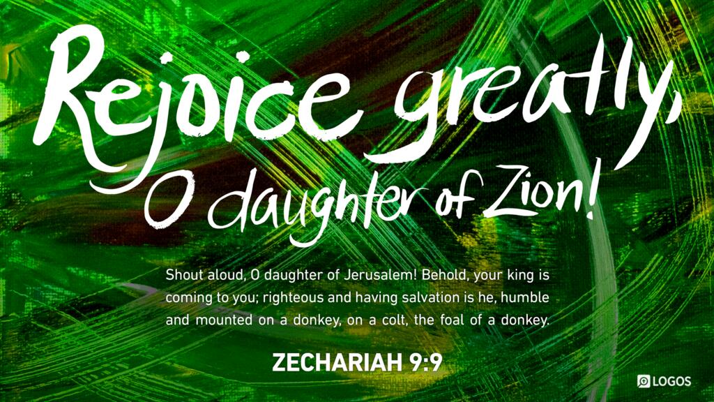 Zechariah 9:9: Rejoice greatly, O daughter of Zion! Shout aloud, O daughter of Jerusalem! Behold, your king is coming to you; righteous and having salvation is he, humble and mounted on a donkey, on a colt, the foal of a donkey.