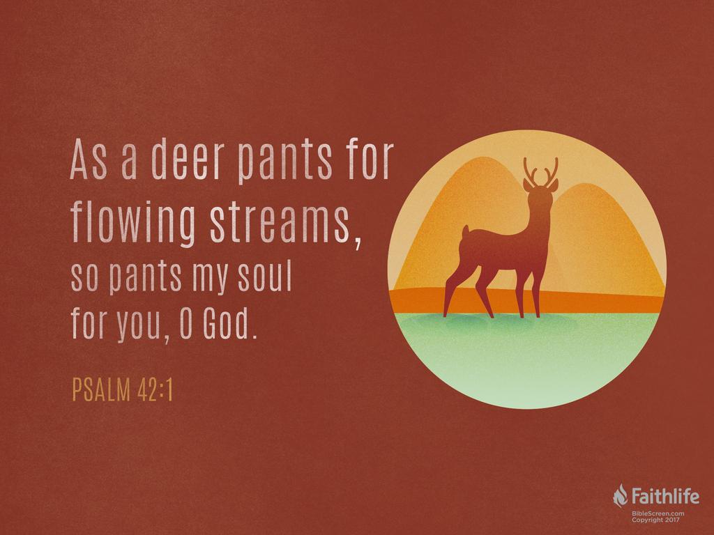 As a deer pants for flowing streams, so pants my soul for you, O God.